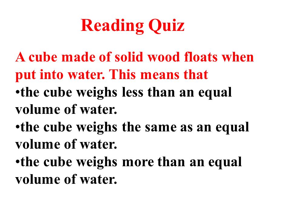 Reading Quiz A cube made of solid wood floats when put into water. This means that. the cube weighs less than an equal volume of water.